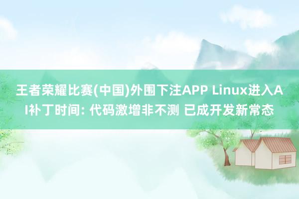 王者荣耀比赛(中国)外围下注APP Linux进入AI补丁时间: 代码激增非不测 已成开发新常态