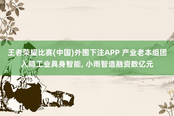 王者荣耀比赛(中国)外围下注APP 产业老本组团入局工业具身智能， 小雨智造融资数亿元