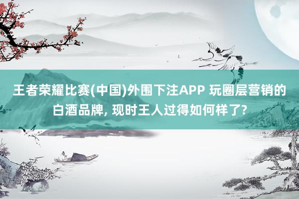 王者荣耀比赛(中国)外围下注APP 玩圈层营销的白酒品牌， 现时王人过得如何样了?