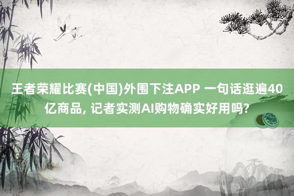 王者荣耀比赛(中国)外围下注APP 一句话逛遍40亿商品， 记者实测AI购物确实好用吗?