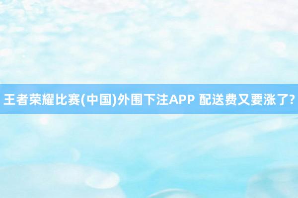 王者荣耀比赛(中国)外围下注APP 配送费又要涨了?
