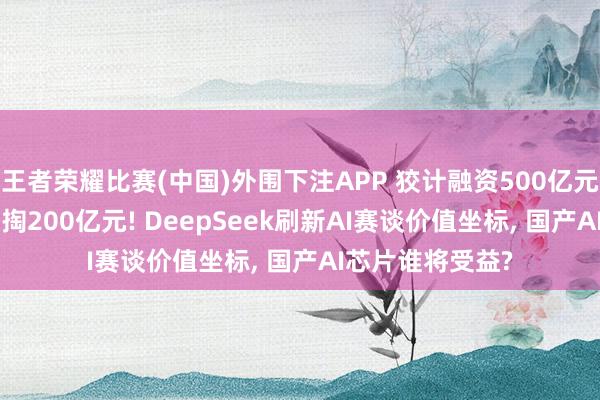 王者荣耀比赛(中国)外围下注APP 狡计融资500亿元， 创举东谈主自掏200亿元! DeepSeek刷新AI赛谈价值坐标， 国产AI芯片谁将受益?