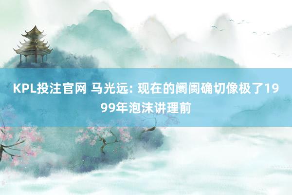 KPL投注官网 马光远: 现在的阛阓确切像极了1999年泡沫讲理前