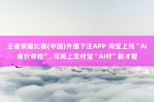 王者荣耀比赛(中国)外围下注APP 淘宝上线“AI廉价帮抢”， 可用上支付宝“AI付”新才智