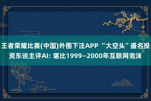 王者荣耀比赛(中国)外围下注APP “大空头”盛名投资东谈主评AI: 堪比1999—2000年互联网泡沫