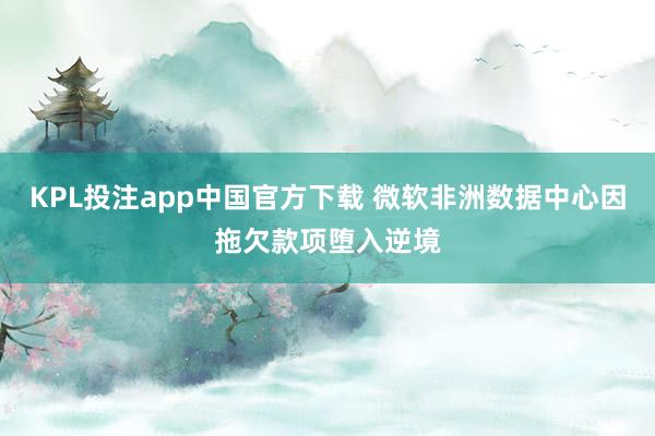 KPL投注app中国官方下载 微软非洲数据中心因拖欠款项堕入逆境