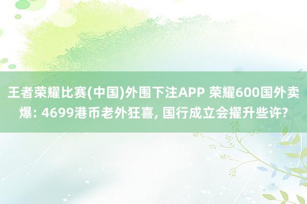 王者荣耀比赛(中国)外围下注APP 荣耀600国外卖爆: 4699港币老外狂喜， 国行成立会擢升些许?