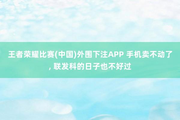 王者荣耀比赛(中国)外围下注APP 手机卖不动了， 联发科的日子也不好过