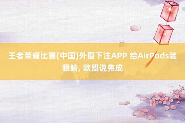 王者荣耀比赛(中国)外围下注APP 给AirPods装眼睛， 欧盟说弗成