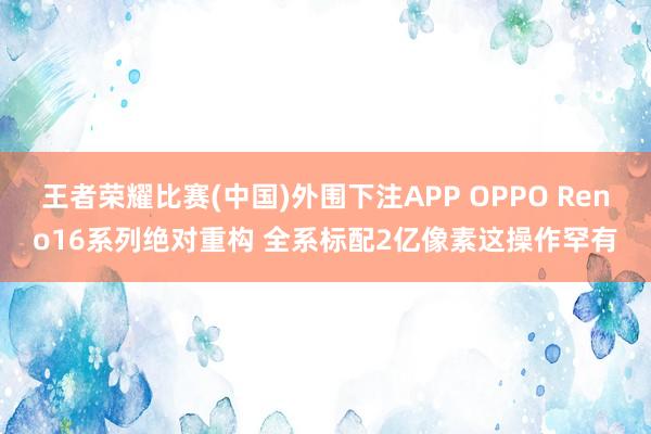 王者荣耀比赛(中国)外围下注APP OPPO Reno16系列绝对重构 全系标配2亿像素这操作罕有