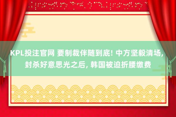 KPL投注官网 要制裁伴随到底! 中方坚毅清场， 封杀好意思光之后， 韩国被迫折腰缴费