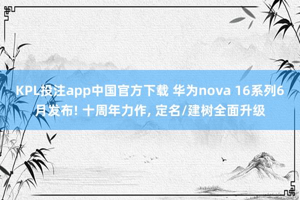 KPL投注app中国官方下载 华为nova 16系列6月发布! 十周年力作， 定名/建树全面升级