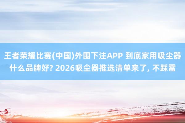 王者荣耀比赛(中国)外围下注APP 到底家用吸尘器什么品牌好? 2026吸尘器推选清单来了， 不踩雷