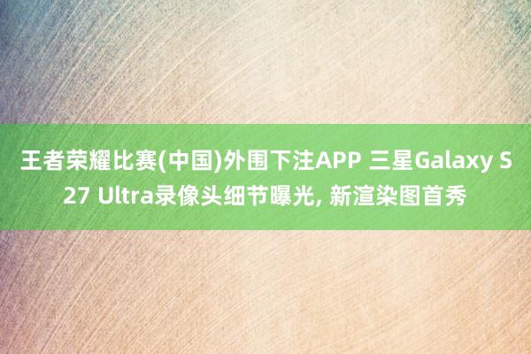 王者荣耀比赛(中国)外围下注APP 三星Galaxy S27 Ultra录像头细节曝光， 新渲染图首秀
