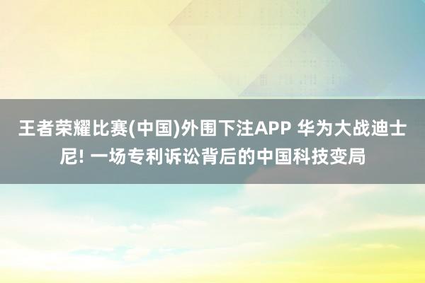 王者荣耀比赛(中国)外围下注APP 华为大战迪士尼! 一场专利诉讼背后的中国科技变局