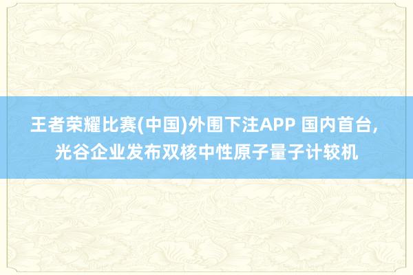 王者荣耀比赛(中国)外围下注APP 国内首台， 光谷企业发布双核中性原子量子计较机