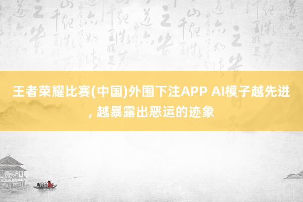 王者荣耀比赛(中国)外围下注APP AI模子越先进， 越暴露出恶运的迹象