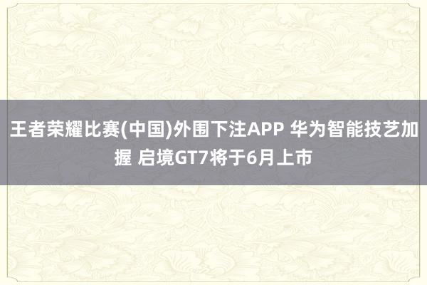 王者荣耀比赛(中国)外围下注APP 华为智能技艺加握 启境GT7将于6月上市
