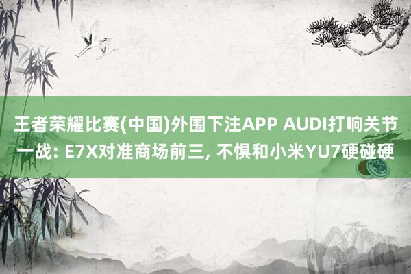 王者荣耀比赛(中国)外围下注APP AUDI打响关节一战: E7X对准商场前三， 不惧和小米YU7硬碰硬