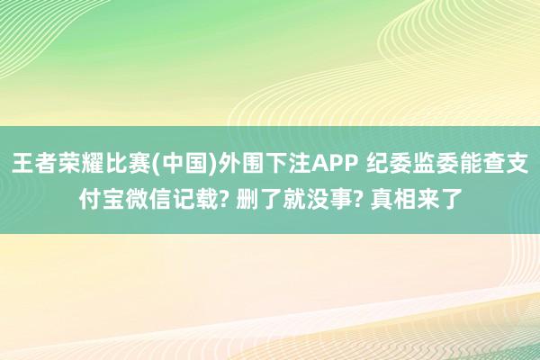 王者荣耀比赛(中国)外围下注APP 纪委监委能查支付宝微信记载? 删了就没事? 真相来了