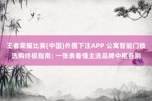 王者荣耀比赛(中国)外围下注APP 公寓智能门锁选购终极指南: 一张表看懂主流品牌中枢各别