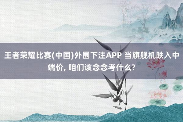 王者荣耀比赛(中国)外围下注APP 当旗舰机跌入中端价， 咱们该念念考什么?