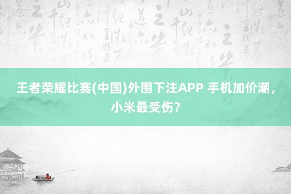 王者荣耀比赛(中国)外围下注APP 手机加价潮，小米最受伤？