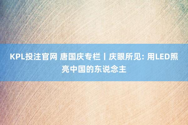 KPL投注官网 唐国庆专栏丨庆眼所见: 用LED照亮中国的东说念主