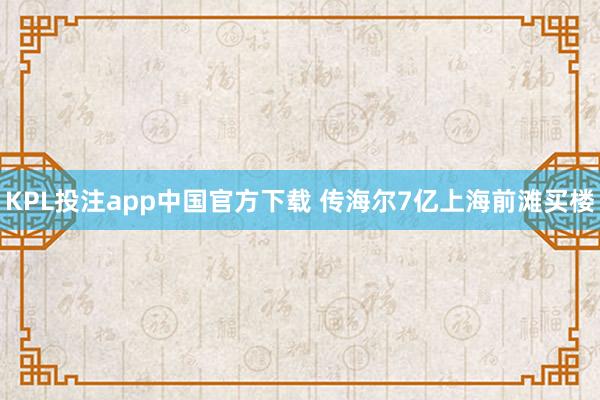 KPL投注app中国官方下载 传海尔7亿上海前滩买楼