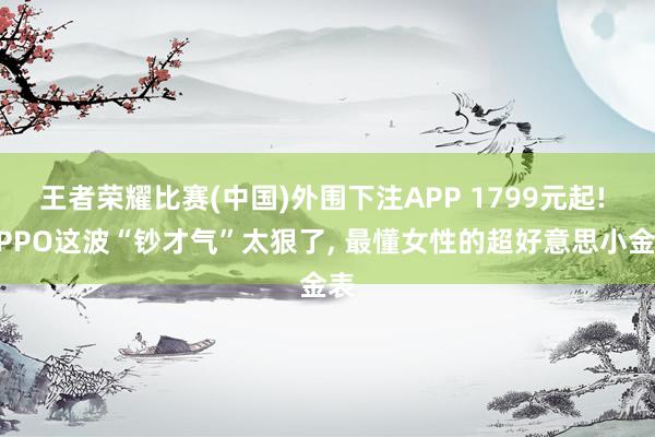 王者荣耀比赛(中国)外围下注APP 1799元起! OPPO这波“钞才气”太狠了， 最懂女性的超好意思小金表