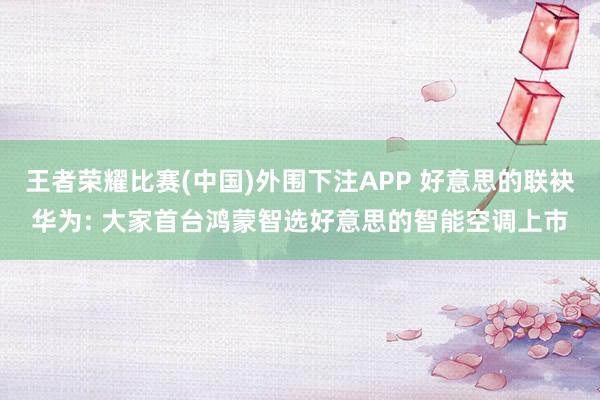 王者荣耀比赛(中国)外围下注APP 好意思的联袂华为: 大家首台鸿蒙智选好意思的智能空调上市