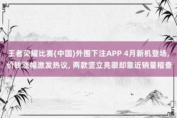 王者荣耀比赛(中国)外围下注APP 4月新机登场， 价钱涨幅激发热议， 两款竖立亮眼却靠近销量稽查