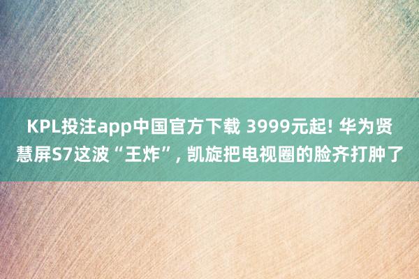 KPL投注app中国官方下载 3999元起! 华为贤慧屏S7这波“王炸”， 凯旋把电视圈的脸齐打肿了