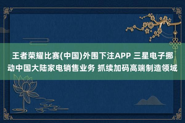 王者荣耀比赛(中国)外围下注APP 三星电子挪动中国大陆家电销售业务 抓续加码高端制造领域