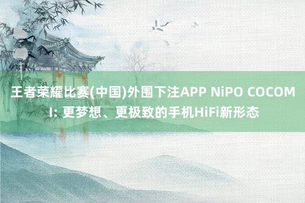王者荣耀比赛(中国)外围下注APP NiPO COCOM I: 更梦想、更极致的手机HiFi新形态