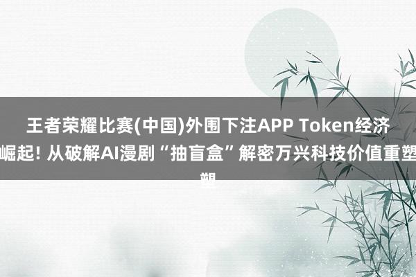 王者荣耀比赛(中国)外围下注APP Token经济崛起! 从破解AI漫剧“抽盲盒”解密万兴科技价值重塑