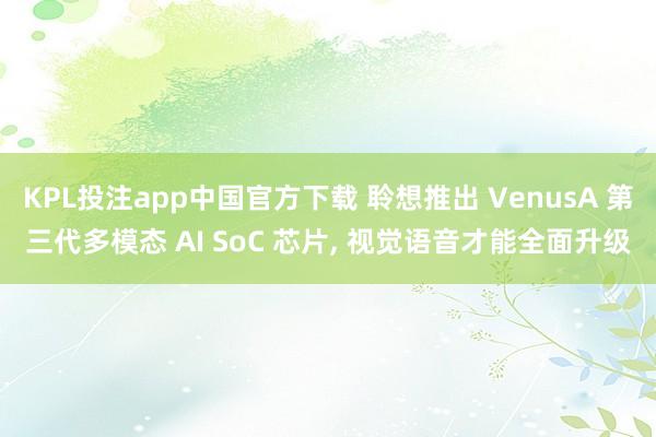 KPL投注app中国官方下载 聆想推出 VenusA 第三代多模态 AI SoC 芯片， 视觉语音才能全面升级