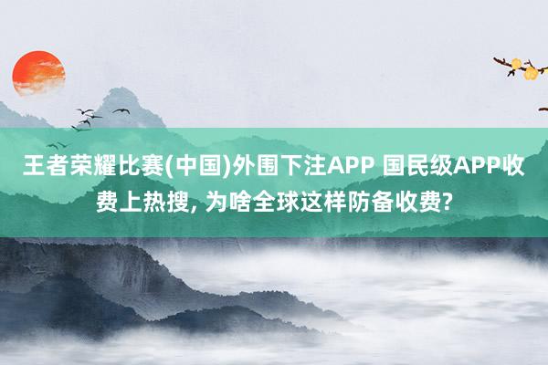 王者荣耀比赛(中国)外围下注APP 国民级APP收费上热搜， 为啥全球这样防备收费?
