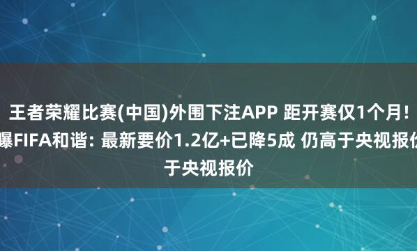 王者荣耀比赛(中国)外围下注APP 距开赛仅1个月! 曝FIFA和谐: 最新要价1.2亿+已降5成 仍高于央视报价