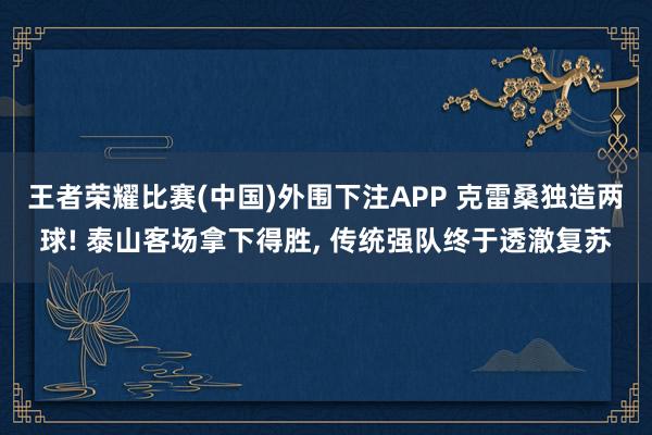 王者荣耀比赛(中国)外围下注APP 克雷桑独造两球! 泰山客场拿下得胜， 传统强队终于透澈复苏