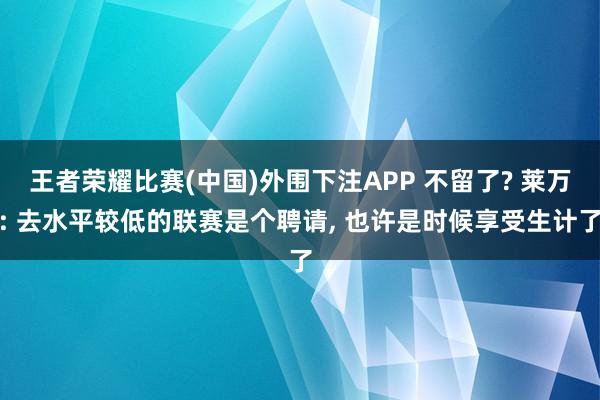 王者荣耀比赛(中国)外围下注APP 不留了? 莱万: 去水平较低的联赛是个聘请， 也许是时候享受生计了
