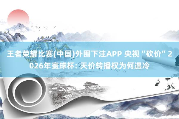 王者荣耀比赛(中国)外围下注APP 央视“砍价”2026年寰球杯: 天价转播权为何遇冷