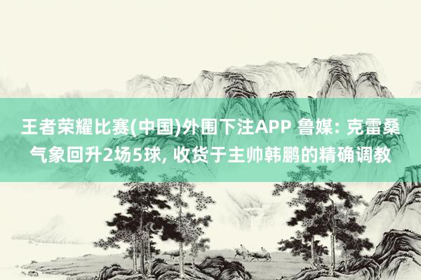 王者荣耀比赛(中国)外围下注APP 鲁媒: 克雷桑气象回升2场5球， 收货于主帅韩鹏的精确调教