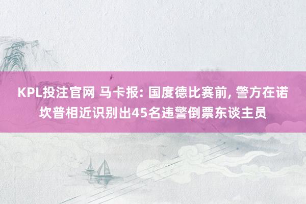 KPL投注官网 马卡报: 国度德比赛前， 警方在诺坎普相近识别出45名违警倒票东谈主员
