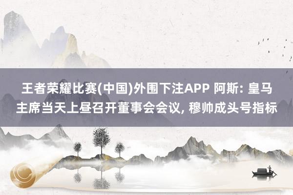 王者荣耀比赛(中国)外围下注APP 阿斯: 皇马主席当天上昼召开董事会会议， 穆帅成头号指标