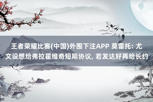 王者荣耀比赛(中国)外围下注APP 莫雷托: 尤文设想给弗拉霍维奇短期协议， 若发达好再给长约