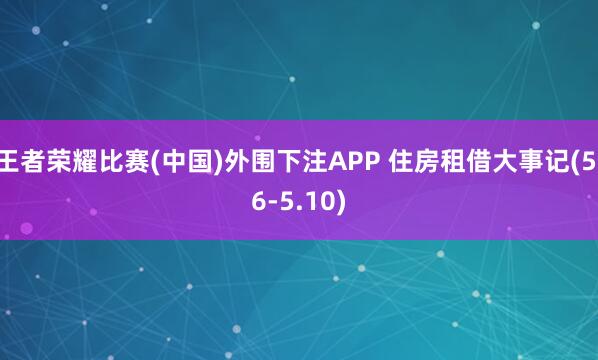 王者荣耀比赛(中国)外围下注APP 住房租借大事记(5.6-5.10)