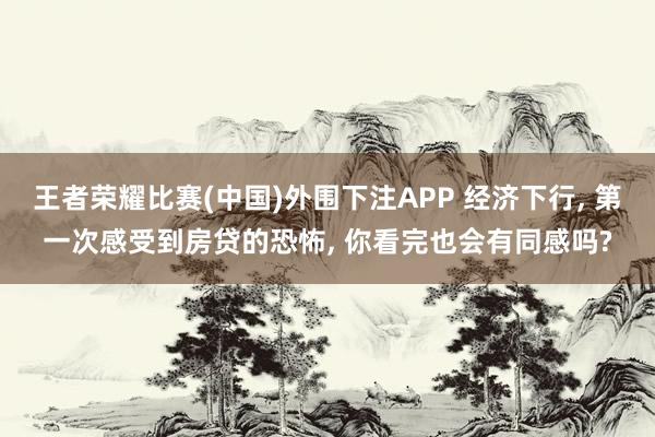 王者荣耀比赛(中国)外围下注APP 经济下行， 第一次感受到房贷的恐怖， 你看完也会有同感吗?