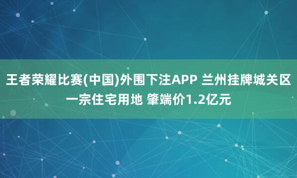 王者荣耀比赛(中国)外围下注APP 兰州挂牌城关区一宗住宅用地 肇端价1.2亿元