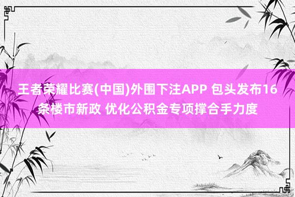 王者荣耀比赛(中国)外围下注APP 包头发布16条楼市新政 优化公积金专项撑合手力度